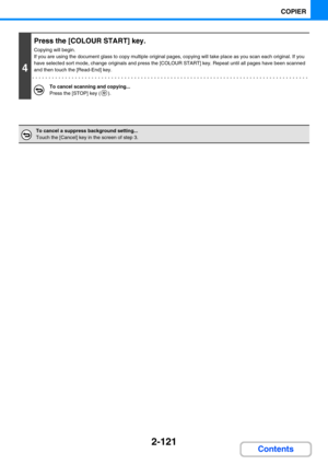 Page 2302-121
COPIER
Contents
4
Press the [COLOUR START] key.
Copying will begin.
If you are using the document glass to copy multiple original pages, copying will take place as you scan each original. If you 
have selected sort mode, change originals and press the [COLOUR START] key. Repeat until all pages have been scanned 
and then touch the [Read-End] key.
To cancel scanning and copying...
Press the [STOP] key ( ).
To cancel a suppress background setting...
Touch the [Cancel] key in the screen of step 3. 