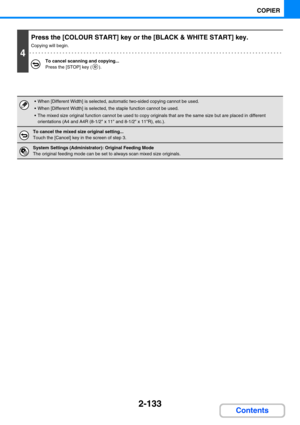 Page 2422-133
COPIER
Contents
4
Press the [COLOUR START] key or the [BLACK & WHITE START] key.
Copying will begin.
To cancel scanning and copying...
Press the [STOP] key ( ).
 When [Different Width] is selected, automatic two-sided copying cannot be used.
 When [Different Width] is selected, the staple function cannot be used.
 The mixed size original function cannot be used to copy originals that are the same size but are placed in different 
orientations (A4 and A4R (8-1/2 x 11 and 8-1/2 x 11R), etc.).
To...