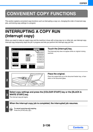 Page 2452-136
COPIER
Contents
This section explains convenient copy functions such as interrupting a copy run, changing the order of reserved copy 
jobs, and storing copy settings in a program.
INTERRUPTING A COPY RUN 
(Interrupt copy)
When you need to make an urgent copy and the machine is busy with a long copy run or other job, use interrupt copy. 
Interrupt copy temporarily stops the job in progress and lets you perform the interrupt copy job first.
CONVENIENT COPY FUNCTIONS
1
Touch the [Interrupt] key.
The...