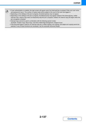 Page 2462-137
COPIER
Contents
 If user authentication is enabled, the login screen will appear when the [Interrupt] key is pressed. Enter your user name 
and password to log in. The number of copies made will be added to the count of the user that logged in.
 Depending on the settings of the job in progress, the [Interrupt] key may not appear.
 Depending on the settings of the job in progress, the [Reserve] key may appear instead of the [Interrupt] key. Unlike 
interrupt copy, reserve copy does not...