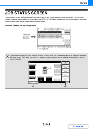 Page 2502-141
COPIER
Contents
JOB STATUS SCREEN
The job status screen is displayed when the [JOB STATUS] key on the operation panel is pressed. The job status 
screen shows the status of jobs by mode. When the [JOB STATUS] key is pressed, the job status screen of the mode 
that was being used before the key was pressed appears.
Example: Pressing the key in copy mode
The job status display (A) is in the lower left corner of the touch panel. The job status display can be touched to display the 
job status screen....