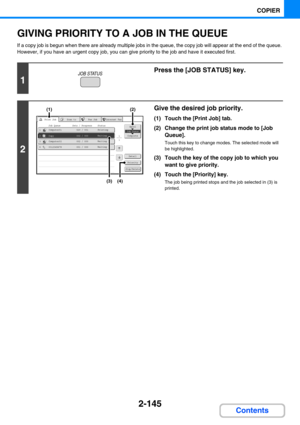 Page 2542-145
COPIER
Contents
GIVING PRIORITY TO A JOB IN THE QUEUE
If a copy job is begun when there are already multiple jobs in the queue, the copy job will appear at the end of the queue. 
However, if you have an urgent copy job, you can give priority to the job and have it executed first.
1
Press the [JOB STATUS] key.
2
Give the desired job priority.
(1) Touch the [Print Job] tab.
(2) Change the print job status mode to [Job 
Queue].
Touch this key to change modes. The selected mode will 
be highlighted....