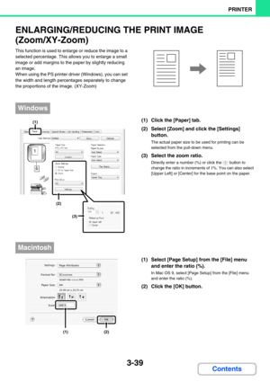 Page 3033-39
PRINTER
Contents
ENLARGING/REDUCING THE PRINT IMAGE 
(Zoom/XY-Zoom)
This function is used to enlarge or reduce the image to a 
selected percentage. This allows you to enlarge a small 
image or add margins to the paper by slightly reducing 
an image.
When using the PS printer driver (Windows), you can set 
the width and length percentages separately to change 
the proportions of the image. (XY-Zoom)
(1) Click the [Paper] tab.
(2) Select [Zoom] and click the [Settings] 
button.
The actual paper size...