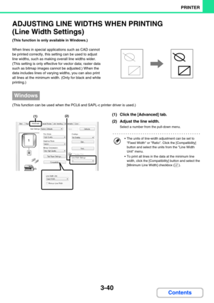 Page 3043-40
PRINTER
Contents
ADJUSTING LINE WIDTHS WHEN PRINTING 
(Line Width Settings)
(This function is only available in Windows.)
When lines in special applications such as CAD cannot 
be printed correctly, this setting can be used to adjust 
line widths, such as making overall line widths wider. 
(This setting is only effective for vector data; raster data 
such as bitmap images cannot be adjusted.) When the 
data includes lines of varying widths, you can also print 
all lines at the minimum width. (Only...