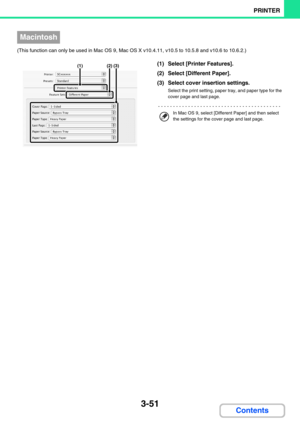 Page 3153-51
PRINTER
Contents
(This function can only be used in Mac OS 9, Mac OS X v10.4.11, v10.5 to 10.5.8 and v10.6 to 10.6.2.)
(1) Select [Printer Features].
(2) Select [Different Paper].
(3) Select cover insertion settings.
Select the print setting, paper tray, and paper type for the 
cover page and last page.
Macintosh
(1)(3)(2)
In Mac OS 9, select [Different Paper] and then select 
the settings for the cover page and last page. 