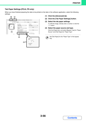 Page 3203-56
PRINTER
Contents
Tab Paper Settings (PCL6, PS only)
When you have finished preparing the data to be printed on the tabs in the software application, select the following 
settings:
(1) Click the [Advanced] tab.
(2) Click the [Tab Paper Settings] button.
(3) Select the tab paper settings.
To shift the image, directly enter a number or click the 
 button.
(4) Select the paper source and type.
Click the [Paper] tab, and select [Bypass Tray] for Paper 
Source and [Tab Paper] for Paper Type.
(4)(1)
(2)...