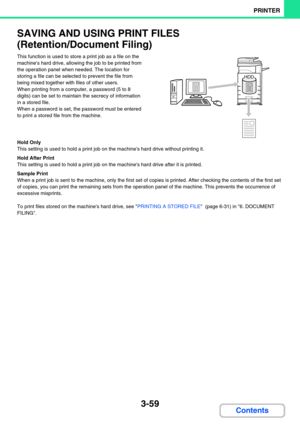 Page 3233-59
PRINTER
Contents
SAVING AND USING PRINT FILES 
(Retention/Document Filing)
This function is used to store a print job as a file on the 
machines hard drive, allowing the job to be printed from 
the operation panel when needed. The location for 
storing a file can be selected to prevent the file from 
being mixed together with files of other users.
When printing from a computer, a password (5 to 8 
digits) can be set to maintain the secrecy of information 
in a stored file.
When a password is set,...