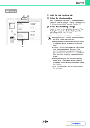 Page 3243-60
PRINTER
Contents
(1) Click the [Job Handling] tab.
(2) Select the retention setting.
Click the [Retention] checkbox  . Select the retention 
method in Retention Settings. To enter a password (5 to 
8 digit number), click the [Password] checkbox  .
(3) Select document filing settings.
Select the folder for storing the file in Document Filing 
Settings. If you selected [Custom Folder], click the 
[Stored to] button to select the folder.
Windows
(1)(2)
(3)
 When [Quick File] is selected, Retention...