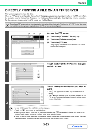 Page 3273-63
PRINTER
Contents
DIRECTLY PRINTING A FILE ON AN FTP SERVER
This function requires the hard disk drive.
When an FTP server is configured in the machines Web pages, you can specify and print a file on the FTP server from 
the operation panel of the machine. This saves you the trouble of downloading the file and printing it from a computer.
For the procedure for accessing the Web pages, see the Start Guide.
To configure FTP server settings, click [Application Settings] and then [Setting for Print from...