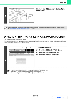 Page 3303-66
PRINTER
Contents
DIRECTLY PRINTING A FILE IN A NETWORK FOLDER
This function requires the hard disk drive.
You can use the machines operation panel to select and print a file on a server or in a shared folder of an individuals 
computer on the same network as the machine.
5
Remove the USB memory device from 
the machine.
When you select a PDF file that has a password, you must enter the password in the job status screen to begin printing.
☞PRINTING AN ENCRYPTED PDF FILE (page 3-74)
1
Access the...