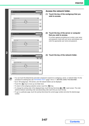 Page 3313-67
PRINTER
Contents
2
Access the network folder.
(1) Touch the key of the workgroup that you 
wish to access.
(2) Touch the key of the server or computer 
that you wish to access.
If a screen appears prompting you to enter a user name 
and password, check with your server administrator and 
enter the appropriate user name and password.
(3) Touch the key of the network folder.
 You can touch the [Search] key and enter a keyword to search for a workgroup, server, or network folder. For the 
procedure...