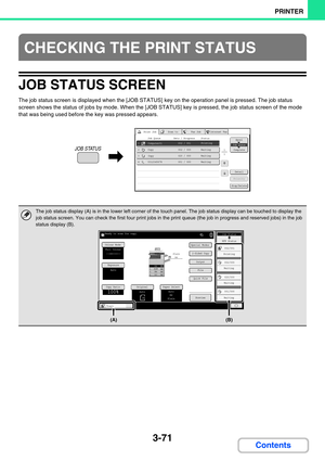 Page 3353-71
PRINTER
Contents
JOB STATUS SCREEN
The job status screen is displayed when the [JOB STATUS] key on the operation panel is pressed. The job status 
screen shows the status of jobs by mode. When the [JOB STATUS] key is pressed, the job status screen of the mode 
that was being used before the key was pressed appears.
CHECKING THE PRINT STATUS
The job status display (A) is in the lower left corner of the touch panel. The job status display can be touched to display the 
job status screen. You can check...