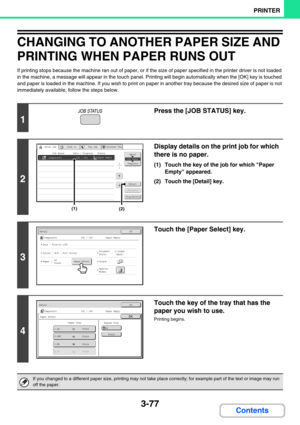 Page 3413-77
PRINTER
Contents
CHANGING TO ANOTHER PAPER SIZE AND 
PRINTING WHEN PAPER RUNS OUT
If printing stops because the machine ran out of paper, or if the size of paper specified in the printer driver is not loaded 
in the machine, a message will appear in the touch panel. Printing will begin automatically when the [OK] key is touched 
and paper is loaded in the machine. If you wish to print on paper in another tray because the desired size of paper is not 
immediately available, follow the steps below.
1...