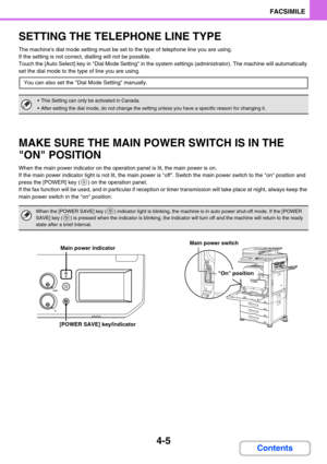 Page 3494-5
FACSIMILE
Contents
SETTING THE TELEPHONE LINE TYPE
The machines dial mode setting must be set to the type of telephone line you are using.
If the setting is not correct, dialling will not be possible.
Touch the [Auto Select] key in Dial Mode Setting in the system settings (administrator). The machine will automatically 
set the dial mode to the type of line you are using.
MAKE SURE THE MAIN POWER SWITCH IS IN THE 
ON POSITION
When the main power indicator on the operation panel is lit, the main power...