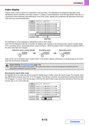 Page 3574-13
FACSIMILE
Contents Index display
Indexes make it easy to search for a destination (one-touch key). The destinations are displayed separately using 
alphabetical search characters and index numbers. To display a stored destination, touch the appropriate index tab. It is 
convenient to store frequently used destinations in the [Freq.] index. Specify that a destination be displayed in the [Freq.] 
index when you store the destination.
The destinations can be displayed in alphabetical order by their...