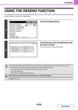 Page 3684-24
FACSIMILE
Contents
USING THE RESEND FUNCTION
The destinations of the most recent 8 transmissions by fax, Scan to E-mail, and/or Internet fax are stored. One of these 
can be selected to resend to that destination.
1
Touch the [Resend] key.
2
Touch the key of the fax destination that 
you wish to redial.
The last 8 transmission destinations appear.
 If numeric keys were pressed during the previous transmission, the [Resend] key may not dial the correct number.
 The fax addresses below are not...