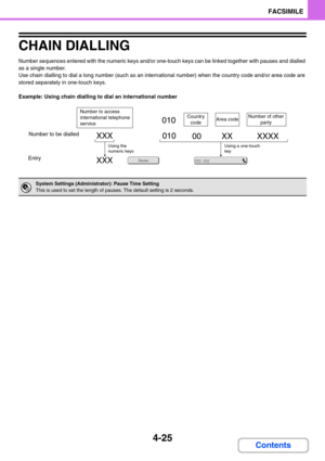 Page 3694-25
FACSIMILE
Contents
CHAIN DIALLING
Number sequences entered with the numeric keys and/or one-touch keys can be linked together with pauses and dialled 
as a single number.
Use chain dialling to dial a long number (such as an international number) when the country code and/or area code are 
stored separately in one-touch keys.
Example: Using chain dialling to dial an international number
System Settings (Administrator): Pause Time Setting
This is used to set the length of pauses. The default setting...