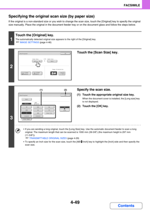 Page 3934-49
FACSIMILE
Contents Specifying the original scan size (by paper size)
If the original is a non-standard size or you wish to change the scan size, touch the [Original] key to specify the original 
size manually. Place the original in the document feeder tray or on the document glass and follow the steps below.
1
Touch the [Original] key.
The automatically detected original size appears to the right of the [Original] key.
☞IMAGE SETTINGS (page 4-46)
2
Touch the [Scan Size] key.
3
Specify the scan...