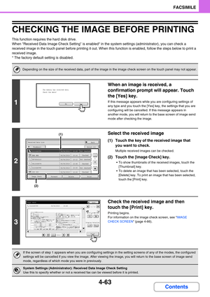 Page 4074-63
FACSIMILE
Contents
CHECKING THE IMAGE BEFORE PRINTING
This function requires the hard disk drive.
When Received Data Image Check Setting is enabled* in the system settings (administrator), you can check a 
received image in the touch panel before printing it out. When this function is enabled, follow the steps below to print a 
received image.
* The factory default setting is disabled.
Depending on the size of the received data, part of the image in the image check screen on the touch panel may not...