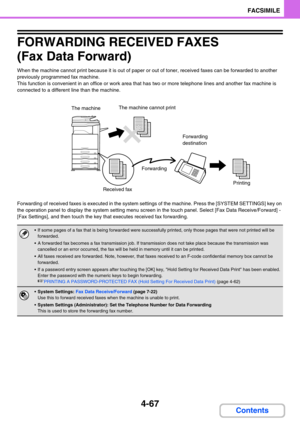 Page 4114-67
FACSIMILE
Contents
FORWARDING RECEIVED FAXES 
(Fax Data Forward)
When the machine cannot print because it is out of paper or out of toner, received faxes can be forwarded to another 
previously programmed fax machine.
This function is convenient in an office or work area that has two or more telephone lines and another fax machine is 
connected to a different line than the machine.
Forwarding of received faxes is executed in the system settings of the machine. Press the [SYSTEM SETTINGS] key on 
the...