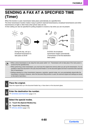 Page 4244-80
FACSIMILE
Contents
SENDING A FAX AT A SPECIFIED TIME 
(Timer)
When this function is used, transmission takes place automatically at a specified time.
The timer transmission function makes it easy to perform reserved transmissions, broadcast transmissions and other 
transmissions at night or other times when phone rates are low.
A timer setting can also be specified for polling reception to receive a fax when you are not present.
 When a timer transmission is set, keep the main power switch on....