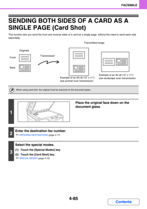Page 4294-85
FACSIMILE
Contents
SENDING BOTH SIDES OF A CARD AS A 
SINGLE PAGE (Card Shot)
This function lets you send the front and reverse sides of a card as a single page, without the need to send each side 
separately.
When using card shot, the original must be scanned on the document glass.
1
Place the original face down on the 
document glass.
2
Enter the destination fax number.
☞
ENTERING DESTINATIONS (page 4-17)
3
Select the special modes.
(1) Touch the [Special Modes] key.
(2) Touch the [Card Shot]...