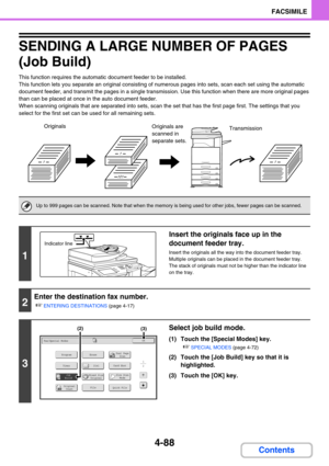 Page 4324-88
FACSIMILE
Contents
SENDING A LARGE NUMBER OF PAGES 
(Job Build)
This function requires the automatic document feeder to be installed.
This function lets you separate an original consisting of numerous pages into sets, scan each set using the automatic 
document feeder, and transmit the pages in a single transmission. Use this function when there are more original pages 
than can be placed at once in the auto document feeder.
When scanning originals that are separated into sets, scan the set that has...