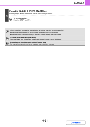 Page 4354-91
FACSIMILE
Contents
4
Press the [BLACK & WHITE START] key.
Scanning begins. A beep will sound to indicate that scanning is finished.
To cancel scanning...
Press the [STOP] key ( ).
 Once mixed size originals has been selected, an original scan size cannot be specified.
 When mixed size originals are set, automatic duplex scanning cannot be used.
 When the mixed size original setting is selected, rotation sending does not operate.
To cancel the mixed size original setting...
Touch the [Mixed Size...