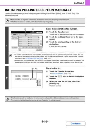 Page 4484-104
FACSIMILE
Contents
INITIATING POLLING RECEPTION MANUALLY
Use this procedure when you must start polling after listening to a recorded greeting, such as when using a fax 
information service.
 Make sure that an original is not placed in the machine when using the polling reception function.
 This function cannot be used to poll multiple machines (serial polling).
1
Enter the destination fax number.
(1) Touch the [Speaker] key.
You will hear the dial tone through the machines speaker.
(2) Touch the...