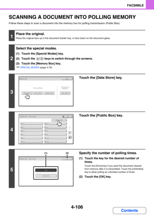 Page 4504-106
FACSIMILE
Contents
SCANNING A DOCUMENT INTO POLLING MEMORY
Follow these steps to scan a document into the memory box for polling transmission (Public Box).
1
Place the original.
Place the original face up in the document feeder tray, or face down on the document glass.
2
Select the special modes.
(1) Touch the [Special Modes] key.
(2) Touch the   keys to switch through the screens.
(3) Touch the [Memory Box] key.
☞SPECIAL MODES (page 4-72)
3
Touch the [Data Store] key.
4
Touch the [Public Box]...