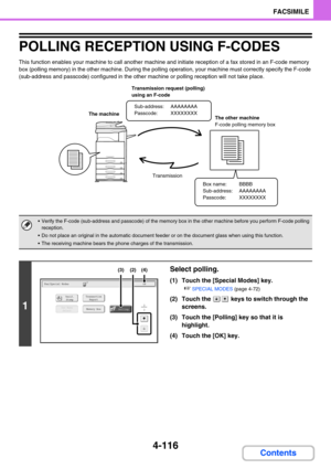 Page 4604-116
FACSIMILE
Contents
POLLING RECEPTION USING F-CODES
This function enables your machine to call another machine and initiate reception of a fax stored in an F-code memory 
box (polling memory) in the other machine. During the polling operation, your machine must correctly specify the F-code 
(sub-address and passcode) configured in the other machine or polling reception will not take place.
 Verify the F-code (sub-address and passcode) of the memory box in the other machine before you perform F-code...