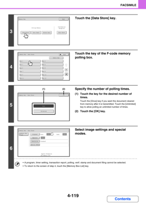 Page 4634-119
FACSIMILE
Contents
3
Touch the [Data Store] key.
4
Touch the key of the F-code memory 
polling box.
5
Specify the number of polling times.
(1) Touch the key for the desired number of 
times.
Touch the [Once] key if you want the document cleared 
from memory after it is transmitted. Touch the [Unlimited] 
key to allow polling an unlimited number of times.
(2) Touch the [OK] key.
6
Select image settings and special 
modes.
 A program, timer setting, transaction report, polling, verif. stamp and...