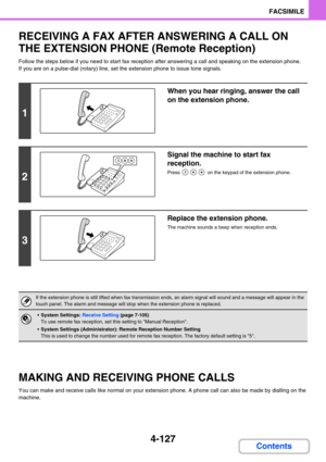 Page 4714-127
FACSIMILE
Contents
RECEIVING A FAX AFTER ANSWERING A CALL ON 
THE EXTENSION PHONE (Remote Reception)
Follow the steps below if you need to start fax reception after answering a call and speaking on the extension phone.
If you are on a pulse-dial (rotary) line, set the extension phone to issue tone signals.
MAKING AND RECEIVING PHONE CALLS
You can make and receive calls like normal on your extension phone. A phone call can also be made by dialling on the 
machine.
1
When you hear ringing, answer the...