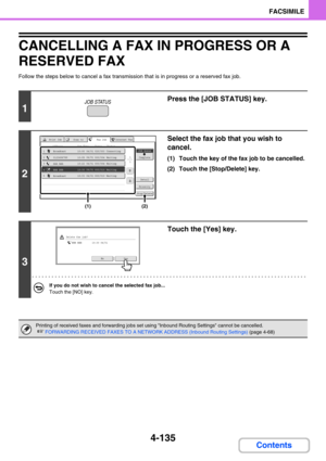 Page 4794-135
FACSIMILE
Contents
CANCELLING A FAX IN PROGRESS OR A 
RESERVED FAX
Follow the steps below to cancel a fax transmission that is in progress or a reserved fax job.
1
Press the [JOB STATUS] key.
2
Select the fax job that you wish to 
cancel.
(1) Touch the key of the fax job to be cancelled.
(2) Touch the [Stop/Delete] key.
3
Touch the [Yes] key.
If you do not wish to cancel the selected fax job...
Touch the [NO] key.
Printing of received faxes and forwarding jobs set using Inbound Routing Settings...
