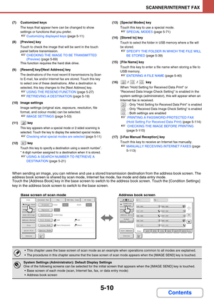 Page 4935-10
SCANNER/INTERNET FAX
Contents
(7) Customized keys
The keys that appear here can be changed to show 
settings or functions that you prefer.
☞Customizing displayed keys (page 5-11)
(8) [Preview] key
Touch to check the image that will be sent in the touch 
panel before transmission.
☞CHECKING THE IMAGE TO BE TRANSMITTED 
(Preview) (page 5-69)
This function requires the hard disk drive.
(9) [Resend] key/[Next Address] key
The destinations of the most recent 8 transmissions by Scan 
to E-mail, fax and/or...