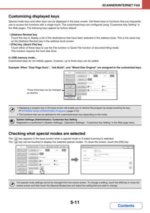 Page 4945-11
SCANNER/INTERNET FAX
Contents Customizing displayed keys
Special mode keys and other keys can be displayed in the base screen. Set these keys to functions that you frequently 
use to access the functions with a single touch. The customized keys are configured using Customize Key Setting in 
the Web pages. The following keys appear by factory default:
[Address Review] key
Touch this key to display a list of the destinations that have been selected in the address book. This is the same key 
as the...