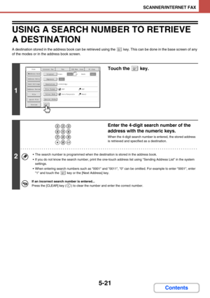 Page 5045-21
SCANNER/INTERNET FAX
Contents
USING A SEARCH NUMBER TO RETRIEVE 
A DESTINATION
A destination stored in the address book can be retrieved using the  key. This can be done in the base screen of any 
of the modes or in the address book screen.
1
Touch the   key.
2
Enter the 4-digit search number of the 
address with the numeric keys.
When the 4-digit search number is entered, the stored address 
is retrieved and specified as a destination.
 The search number is programmed when the destination is...