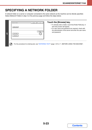 Page 5065-23
SCANNER/INTERNET FAX
Contents
SPECIFYING A NETWORK FOLDER
A network folder on a server or computer connected to the same network as the machine can be directly specified. 
Select [Network Folder] in step 2 on the previous page and follow the steps below.
1
Touch the [Browse] key.
 To directly enter a folder, touch the [Folder Path] key. A 
text entry screen will appear.
 If a user name and password are required, check with 
the administrator of the server and enter the user name 
and password.
For...