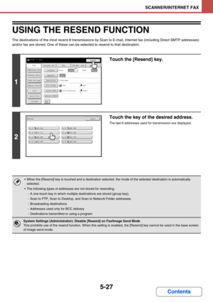 Page 5105-27
SCANNER/INTERNET FAX
Contents
USING THE RESEND FUNCTION
The destinations of the most recent 8 transmissions by Scan to E-mail, Internet fax (including Direct SMTP addresses) 
and/or fax are stored. One of these can be selected to resend to that destination.
1
Touch the [Resend] key.
2
Touch the key of the desired address.
The last 8 addresses used for transmission are displayed.
 When the [Resend] key is touched and a destination selected, the mode of the selected destination is automatically...