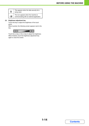 Page 551-14
BEFORE USING THE MACHINE
Contents
(3) Brightness adjustment key
Touch this key to adjust the brightness of the touch 
panel.
When touched, the following screen appears next to the 
key.
Touch the [+] key or the [-] key to adjust the brightness.
When finished, touch the brightness adjustment key 
again to close the screen.
This appears when the data security kit is 
being used.
The icon appears when the machine is 
communicating with an external application. 