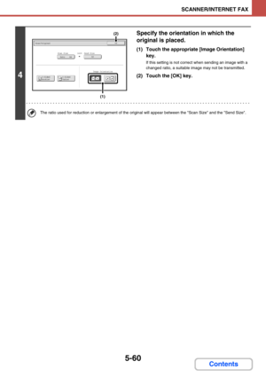 Page 5435-60
SCANNER/INTERNET FAX
Contents
4
Specify the orientation in which the 
original is placed.
(1) Touch the appropriate [Image Orientation] 
key.
If this setting is not correct when sending an image with a 
changed ratio, a suitable image may not be transmitted.
(2) Touch the [OK] key.
The ratio used for reduction or enlargement of the original will appear between the Scan Size and the Send Size.
Scan/OriginalOK
A3Auto    A4Scan Size
2-Sided
Tablet2-Sided
Booklet
Send Size141%
Image Orientation
(1)
(2) 