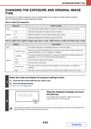 Page 5445-61
SCANNER/INTERNET FAX
Contents
CHANGING THE EXPOSURE AND ORIGINAL IMAGE 
TYPE
The exposure and original image type can be set appropriately for the original to enable optimum scanning.
Refer the following tables to select appropriate settings.
How to select the exposure
How to select the original image type (Scan mode, USB memory mode and Data entry mode)
ExposureWhen to select
AutoThis setting automatically adjusts the exposure for light and dark parts of the original.
Manual
1-2Select this setting...