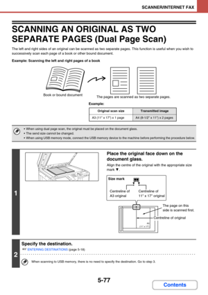 Page 5605-77
SCANNER/INTERNET FAX
Contents
SCANNING AN ORIGINAL AS TWO 
SEPARATE PAGES (Dual Page Scan)
The left and right sides of an original can be scanned as two separate pages. This function is useful when you wish to 
successively scan each page of a book or other bound document.
Example: Scanning the left and right pages of a book
Example:
Book or bound document
The pages are scanned as two separate pages.
Original scan sizeTransmitted image
A3 (11 x 17) x 1 pageA4 (8-1/2 x 11) x 2 pages
 When using dual...