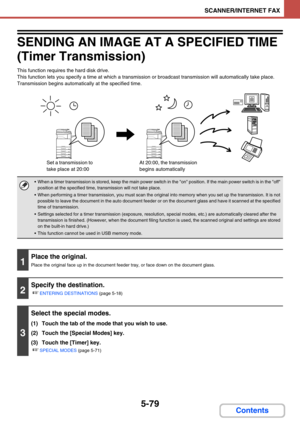 Page 5625-79
SCANNER/INTERNET FAX
Contents
SENDING AN IMAGE AT A SPECIFIED TIME 
(Timer Transmission)
This function requires the hard disk drive.
This function lets you specify a time at which a transmission or broadcast transmission will automatically take place. 
Transmission begins automatically at the specified time.
 When a timer transmission is stored, keep the main power switch in the on position. If the main power switch is in the off 
position at the specified time, transmission will not take place.
...