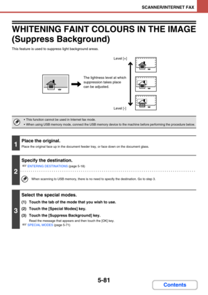 Page 5645-81
SCANNER/INTERNET FAX
Contents
WHITENING FAINT COLOURS IN THE IMAGE 
(Suppress Background)
This feature is used to suppress light background areas.
 This function cannot be used in Internet fax mode.
 When using USB memory mode, connect the USB memory device to the machine before performing the procedure below.
1
Place the original.
Place the original face up in the document feeder tray, or face down on the document glass.
2
Specify the destination.
☞
ENTERING DESTINATIONS (page 5-18)
When scanning...