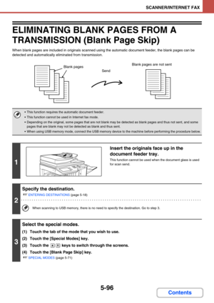 Page 5795-96
SCANNER/INTERNET FAX
Contents
ELIMINATING BLANK PAGES FROM A 
TRANSMISSION (Blank Page Skip)
When blank pages are included in originals scanned using the automatic document feeder, the blank pages can be 
detected and automatically eliminated from transmission.
 This function requires the automatic document feeder.
 This function cannot be used in Internet fax mode.
 Depending on the original, some pages that are not blank may be detected as blank pages and thus not sent, and some 
pages that are...