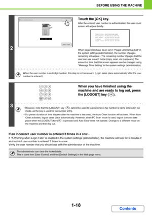 Page 591-18
BEFORE USING THE MACHINE
Contents
If an incorrect user number is entered 3 times in a row...
If A Warning when Login Fails is enabled in the system settings (administrator), the machine will lock for 5 minutes if 
an incorrect user number is entered 3 times in a row.
Verify the user number that you should use with the administrator of the machine.
2
Touch the [OK] key.
After the entered user number is authenticated, the user count 
screen will appear briefly.
When page limits have been set in Pages...