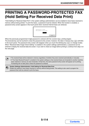 Page 5975-114
SCANNER/INTERNET FAX
Contents
PRINTING A PASSWORD-PROTECTED FAX 
(Hold Setting For Received Data Print)
Hold Setting for Received Data Print in the system settings (administrator) can be enabled to have faxes received to 
memory without being printed. To print the faxes, a password must be entered. When this function is enabled, a 
password entry screen appears in the touch panel when received Internet faxes are retrieved.
When the previously programmed 4-digit password is entered with the numeric...