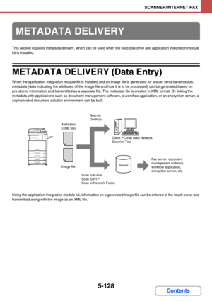 Page 6115-128
SCANNER/INTERNET FAX
Contents
This section explains metadata delivery, which can be used when the hard disk drive and application integration module 
kit is installed.
METADATA DELIVERY (Data Entry)
When the application integration module kit is installed and an image file is generated for a scan send transmission, 
metadata (data indicating the attributes of the image file and how it is to be processed) can be generated based on 
pre-stored information and transmitted as a separate file. The...