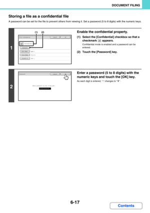 Page 6336-17
DOCUMENT FILING
Contents Storing a file as a confidential file
A password can be set for the file to prevent others from viewing it. Set a password (5 to 8 digits) with the numeric keys.
1
Enable the confidential property.
(1) Select the [Confidential] checkbox so that a 
checkmark  appears.
Confidential mode is enabled and a password can be 
entered.
(2) Touch the [Password] key.
2
Enter a password (5 to 8 digits) with the 
numeric keys and touch the [OK] key.
As each digit is entered, - changes to...